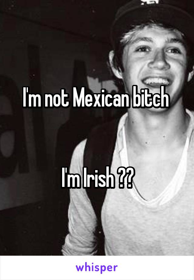 I'm not Mexican bitch 


I'm Irish ☺️