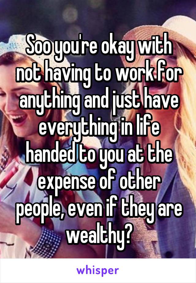 Soo you're okay with not having to work for anything and just have everything in life handed to you at the expense of other people, even if they are wealthy?