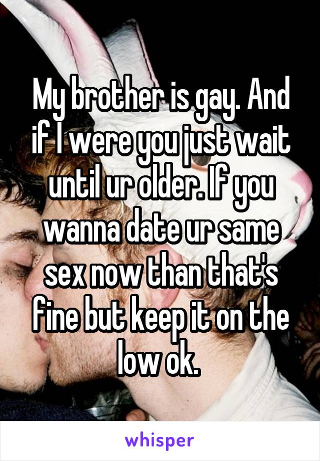 My brother is gay. And if I were you just wait until ur older. If you wanna date ur same sex now than that's fine but keep it on the low ok. 