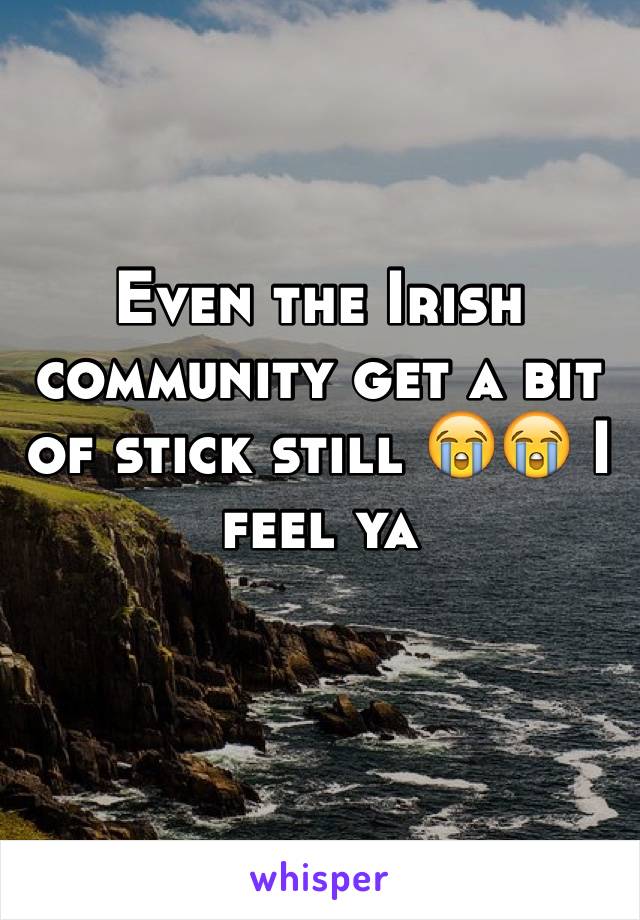 Even the Irish community get a bit of stick still 😭😭 I feel ya 