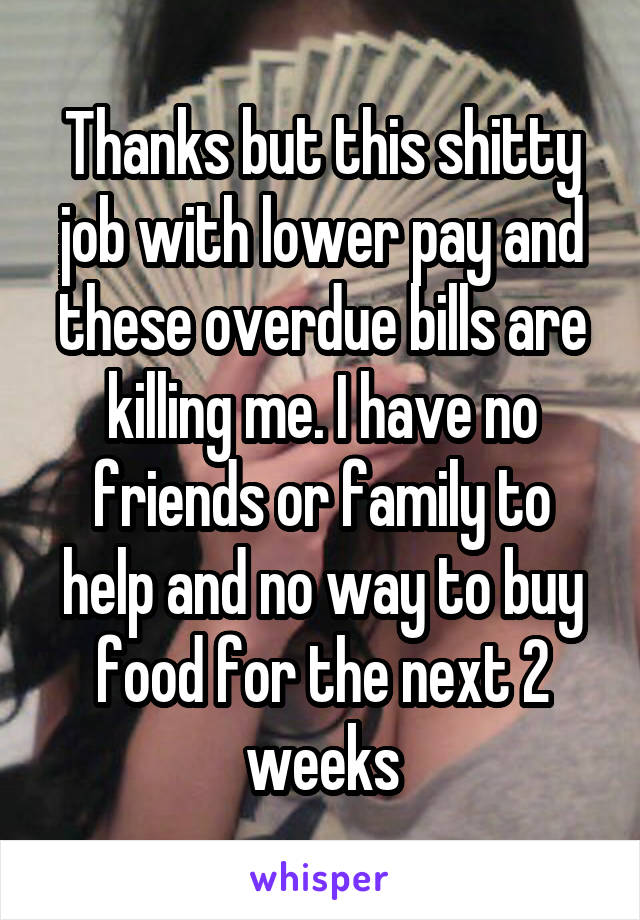 Thanks but this shitty job with lower pay and these overdue bills are killing me. I have no friends or family to help and no way to buy food for the next 2 weeks