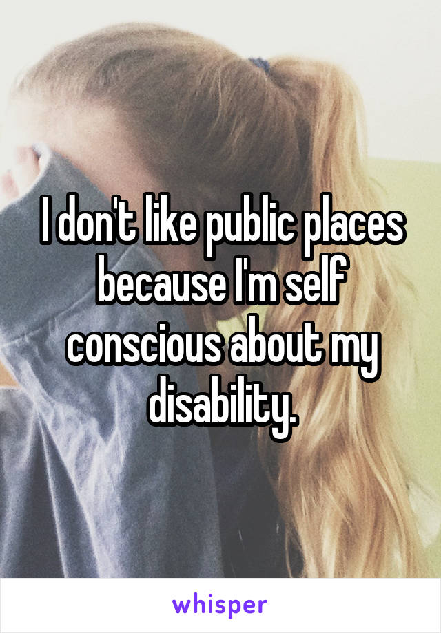 I don't like public places because I'm self conscious about my disability.