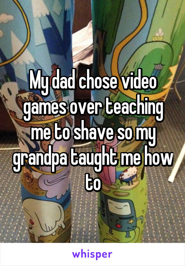 My dad chose video games over teaching me to shave so my grandpa taught me how to