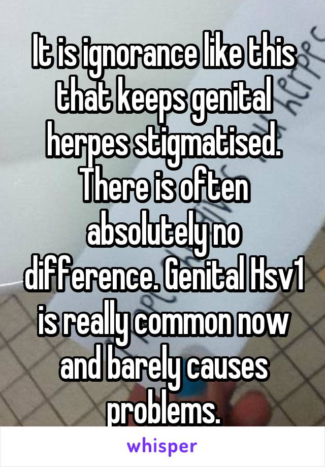 It is ignorance like this that keeps genital herpes stigmatised. There is often absolutely no difference. Genital Hsv1 is really common now and barely causes problems.