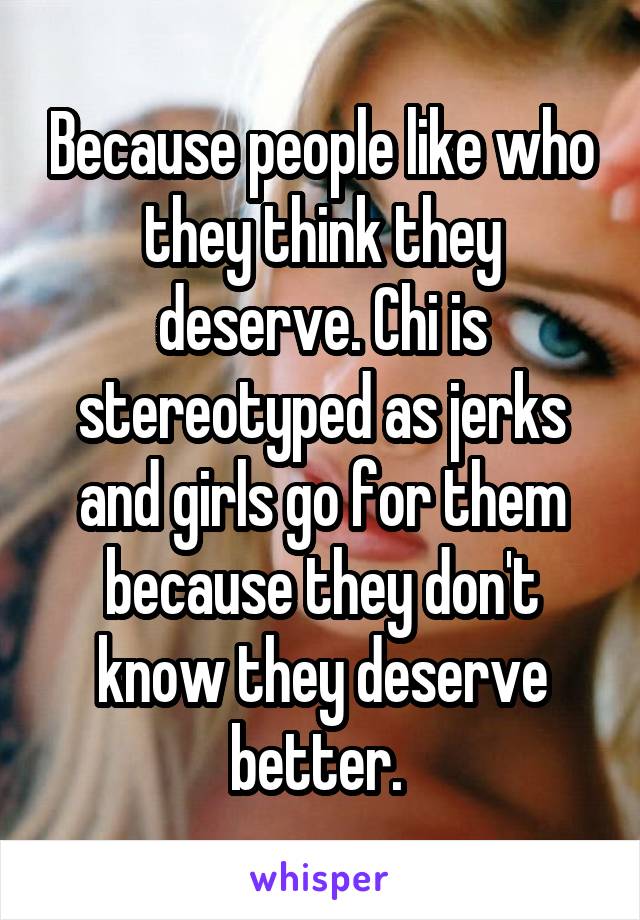 Because people like who they think they deserve. Chi is stereotyped as jerks and girls go for them because they don't know they deserve better. 