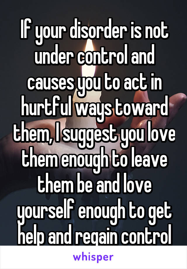 If your disorder is not under control and causes you to act in hurtful ways toward them, I suggest you love them enough to leave them be and love yourself enough to get help and regain control