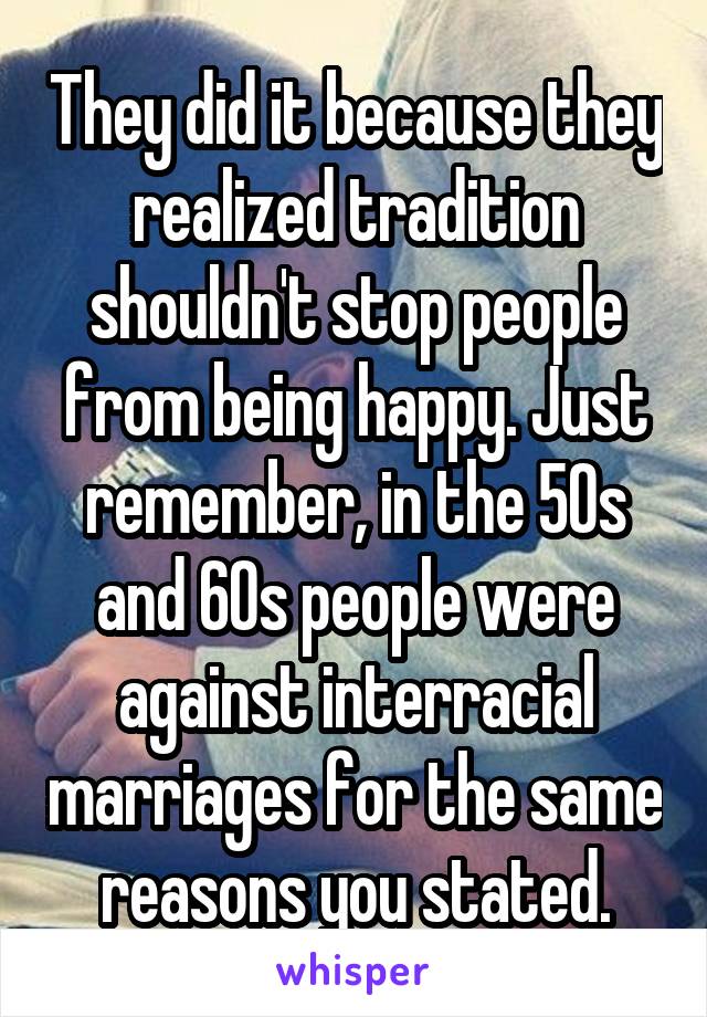 They did it because they realized tradition shouldn't stop people from being happy. Just remember, in the 50s and 60s people were against interracial marriages for the same reasons you stated.