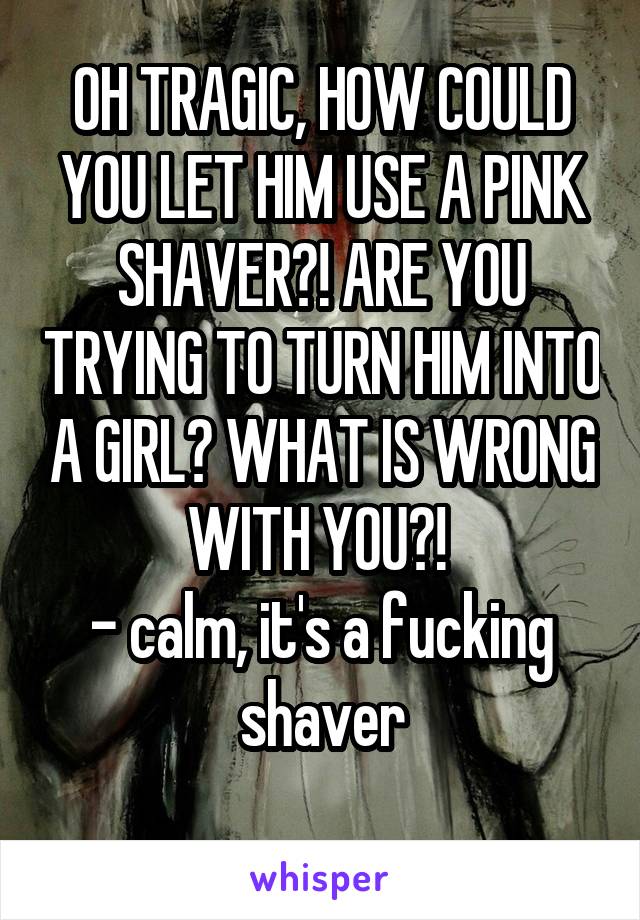 OH TRAGIC, HOW COULD YOU LET HIM USE A PINK SHAVER?! ARE YOU TRYING TO TURN HIM INTO A GIRL? WHAT IS WRONG WITH YOU?! 
- calm, it's a fucking shaver
