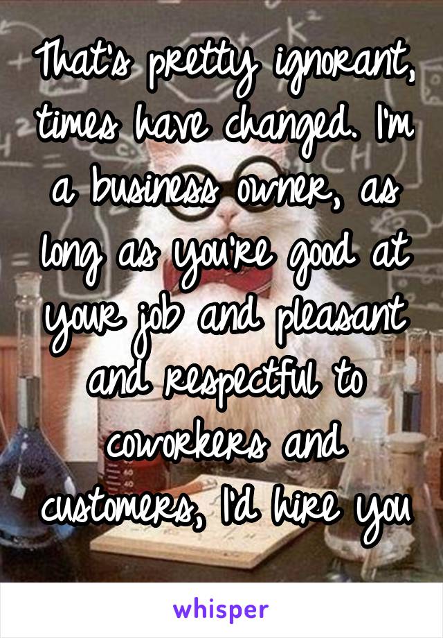 That's pretty ignorant, times have changed. I'm a business owner, as long as you're good at your job and pleasant and respectful to coworkers and customers, I'd hire you 