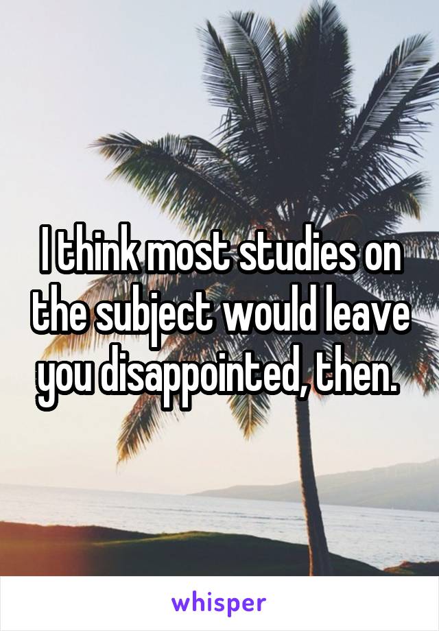 I think most studies on the subject would leave you disappointed, then. 