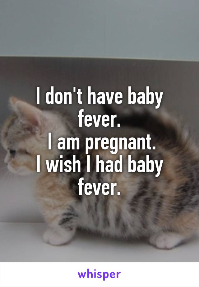 I don't have baby fever.
 I am pregnant.
I wish I had baby fever.