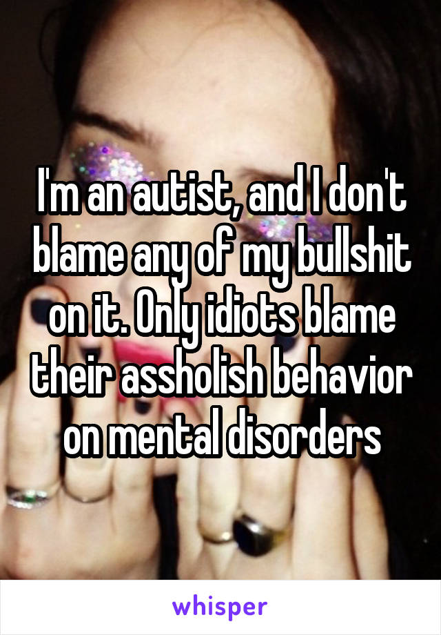 I'm an autist, and I don't blame any of my bullshit on it. Only idiots blame their assholish behavior on mental disorders