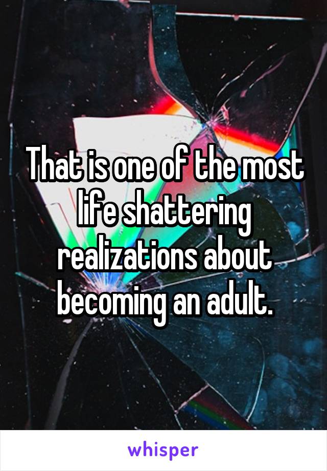 That is one of the most life shattering realizations about becoming an adult.