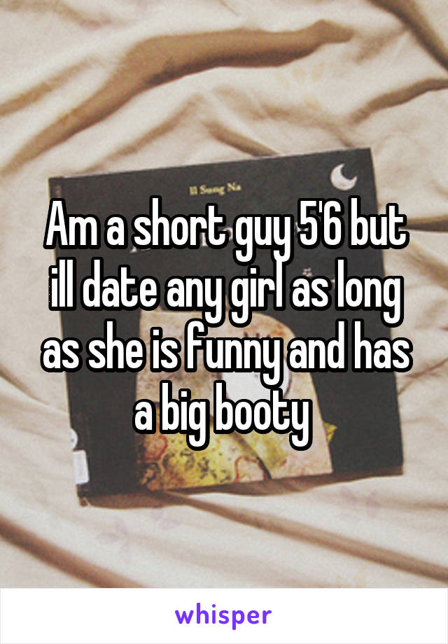 Am a short guy 5'6 but ill date any girl as long as she is funny and has a big booty 