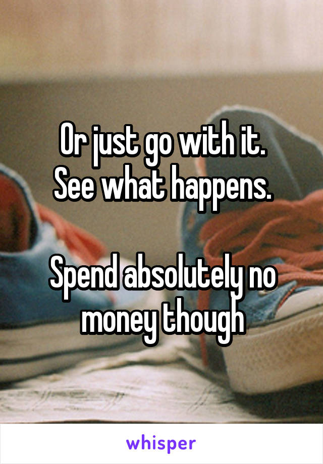 Or just go with it.
See what happens.

Spend absolutely no money though