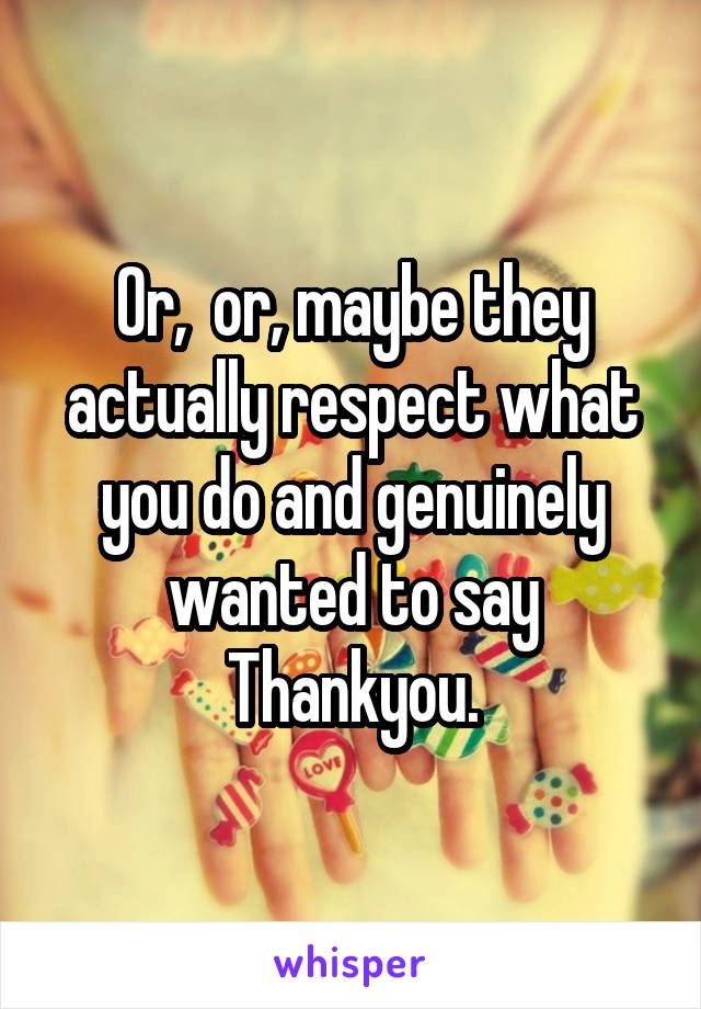 Or,  or, maybe they actually respect what you do and genuinely wanted to say Thankyou.