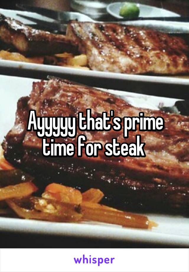 Ayyyyy that's prime time for steak 