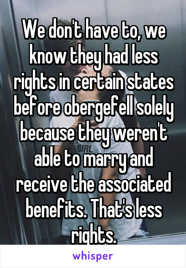 We don't have to, we know they had less rights in certain states before obergefell solely because they weren't able to marry and receive the associated benefits. That's less rights.