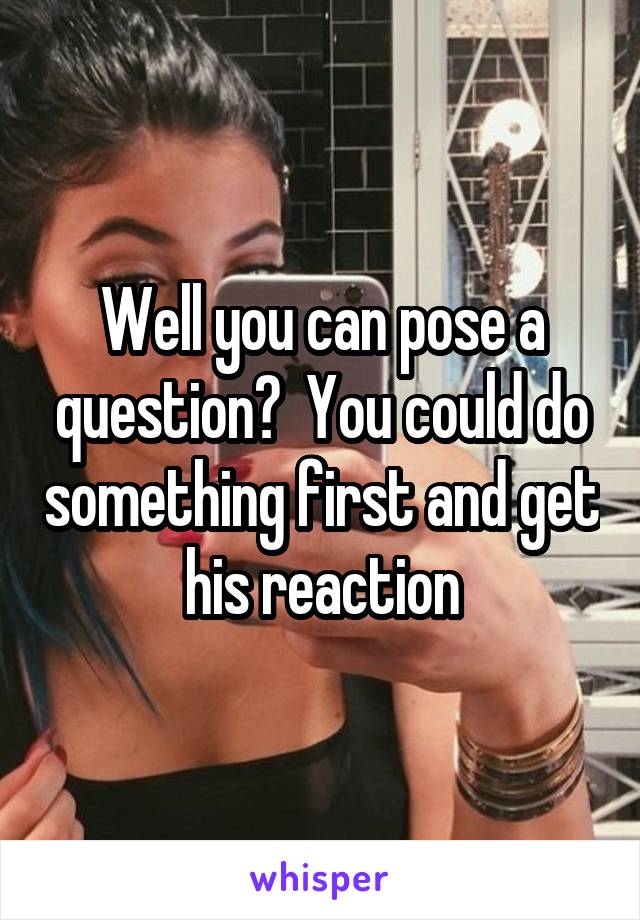 Well you can pose a question?  You could do something first and get his reaction
