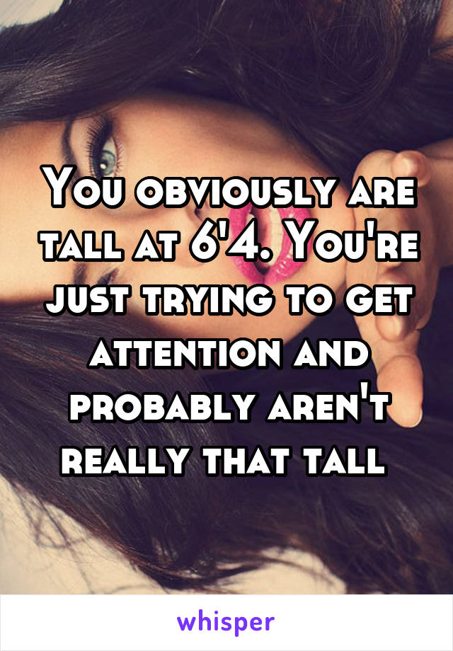 You obviously are tall at 6'4. You're just trying to get attention and probably aren't really that tall 