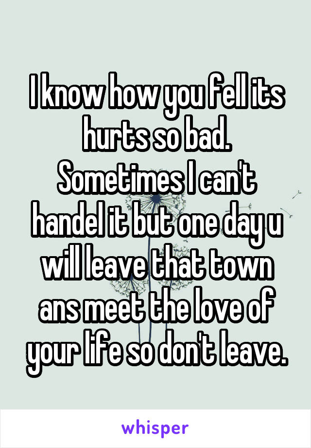 I know how you fell its hurts so bad. Sometimes I can't handel it but one day u will leave that town ans meet the love of your life so don't leave.