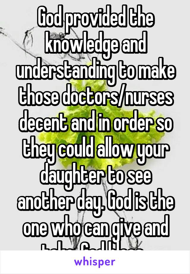 God provided the knowledge and understanding to make those doctors/nurses decent and in order so they could allow your daughter to see another day. God is the one who can give and take. God bless. 