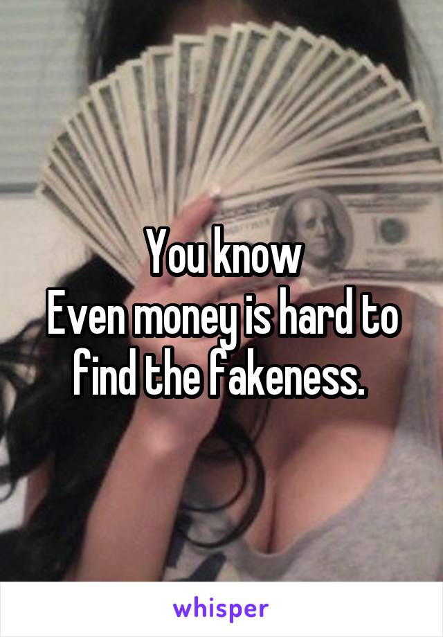 You know
Even money is hard to find the fakeness. 