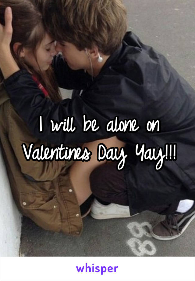 I will be alone on Valentines Day Yay!!!