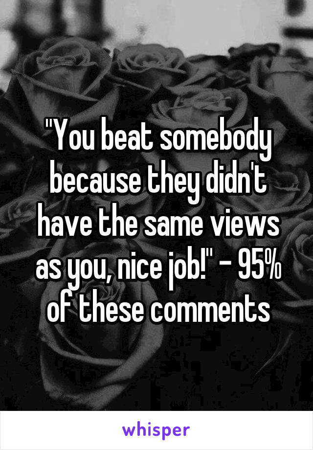 "You beat somebody because they didn't have the same views as you, nice job!" - 95% of these comments