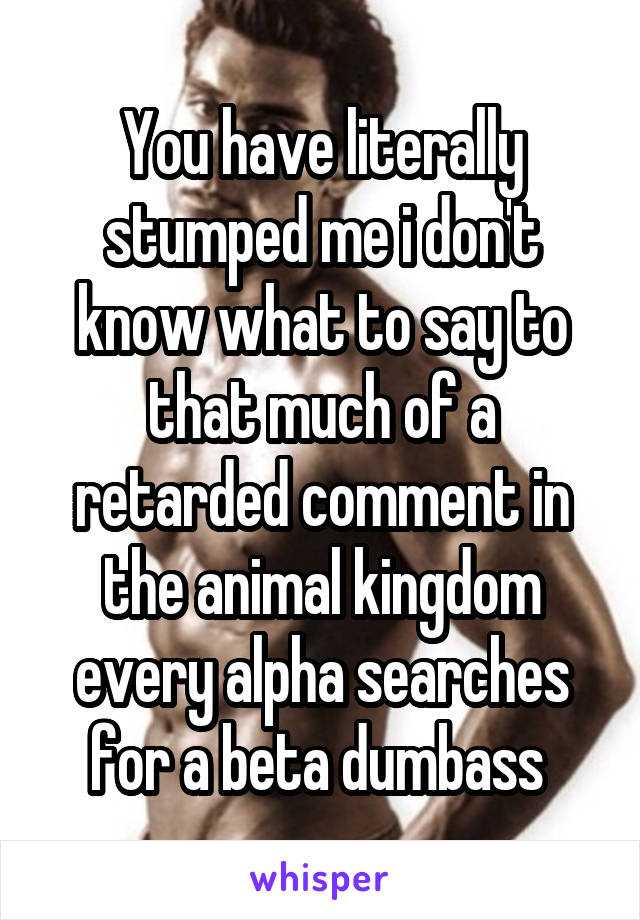 You have literally stumped me i don't know what to say to that much of a retarded comment in the animal kingdom every alpha searches for a beta dumbass 