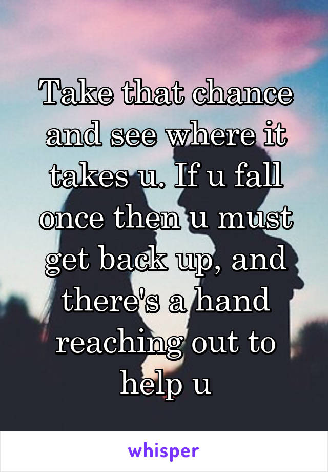 Take that chance and see where it takes u. If u fall once then u must get back up, and there's a hand reaching out to help u