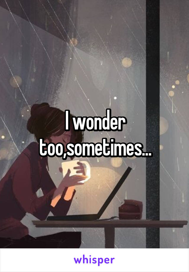I wonder too,sometimes...