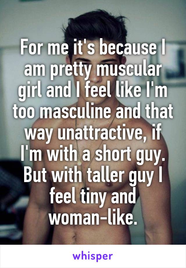 For me it's because I am pretty muscular girl and I feel like I'm too masculine and that way unattractive, if I'm with a short guy. But with taller guy I feel tiny and woman-like.
