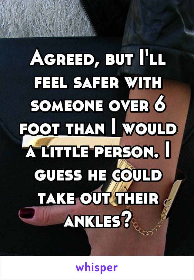 Agreed, but I'll feel safer with someone over 6 foot than I would a little person. I guess he could take out their ankles?