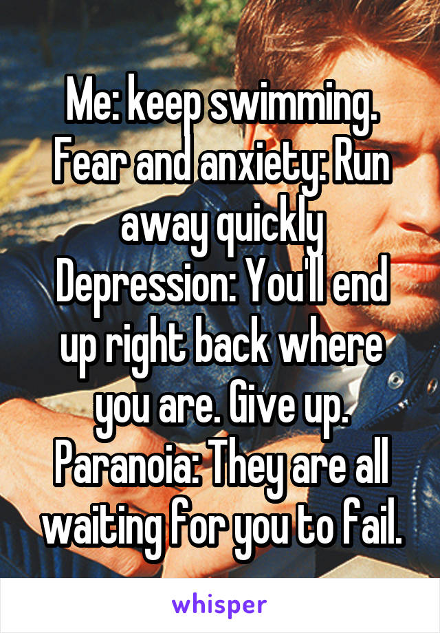 Me: keep swimming.
Fear and anxiety: Run away quickly
Depression: You'll end up right back where you are. Give up.
Paranoia: They are all waiting for you to fail.