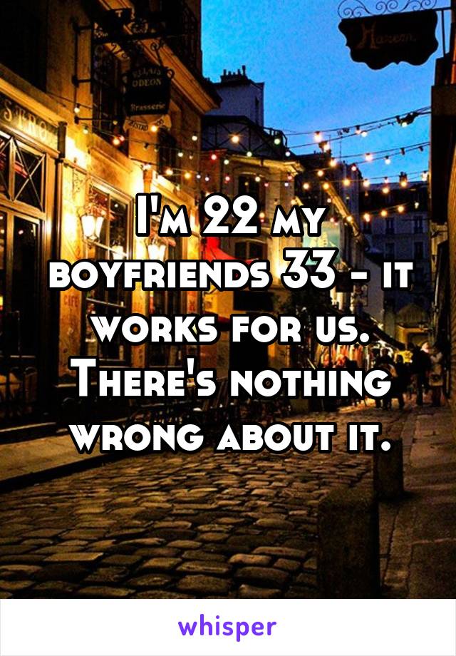 I'm 22 my boyfriends 33 - it works for us. There's nothing wrong about it.
