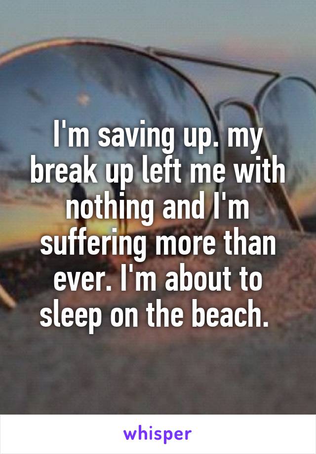 I'm saving up. my break up left me with nothing and I'm suffering more than ever. I'm about to sleep on the beach. 