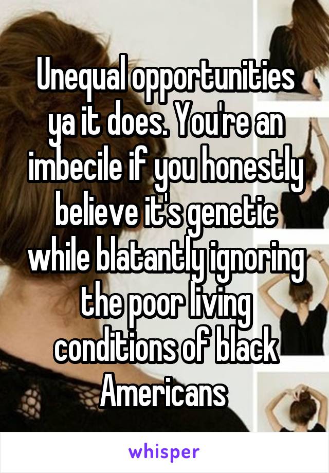 Unequal opportunities ya it does. You're an imbecile if you honestly believe it's genetic while blatantly ignoring the poor living conditions of black Americans 