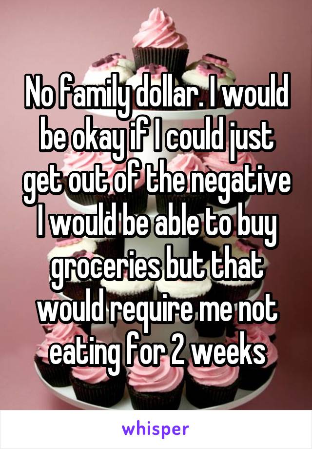 No family dollar. I would be okay if I could just get out of the negative I would be able to buy groceries but that would require me not eating for 2 weeks