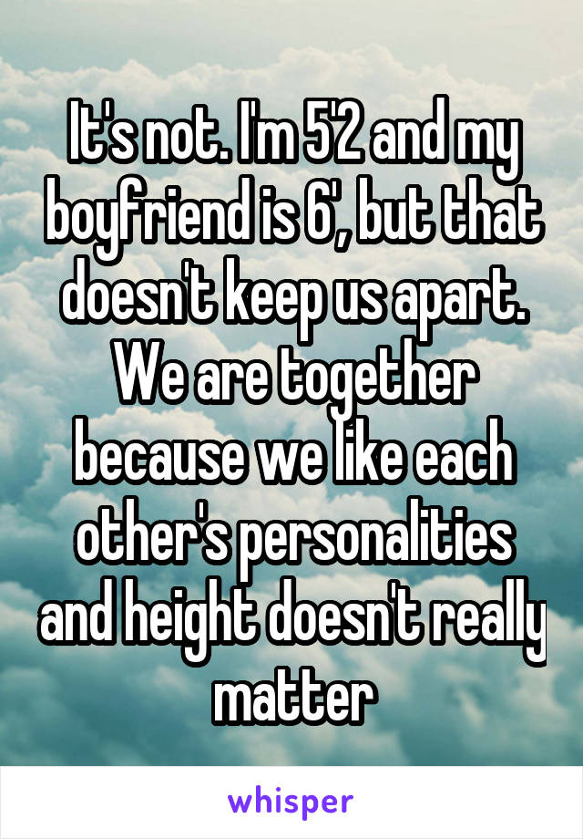 It's not. I'm 5'2 and my boyfriend is 6', but that doesn't keep us apart. We are together because we like each other's personalities and height doesn't really matter