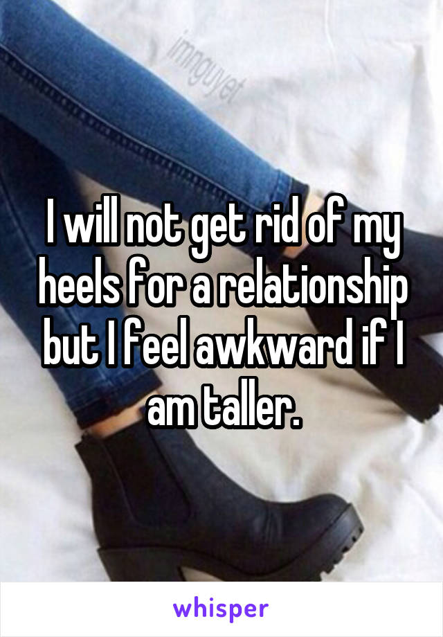 I will not get rid of my heels for a relationship but I feel awkward if I am taller.