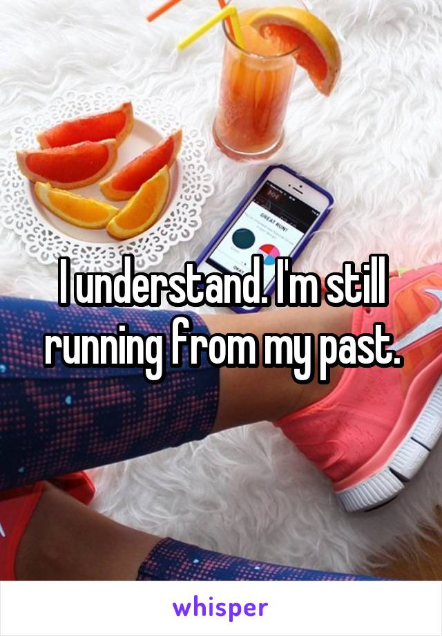 I understand. I'm still running from my past.