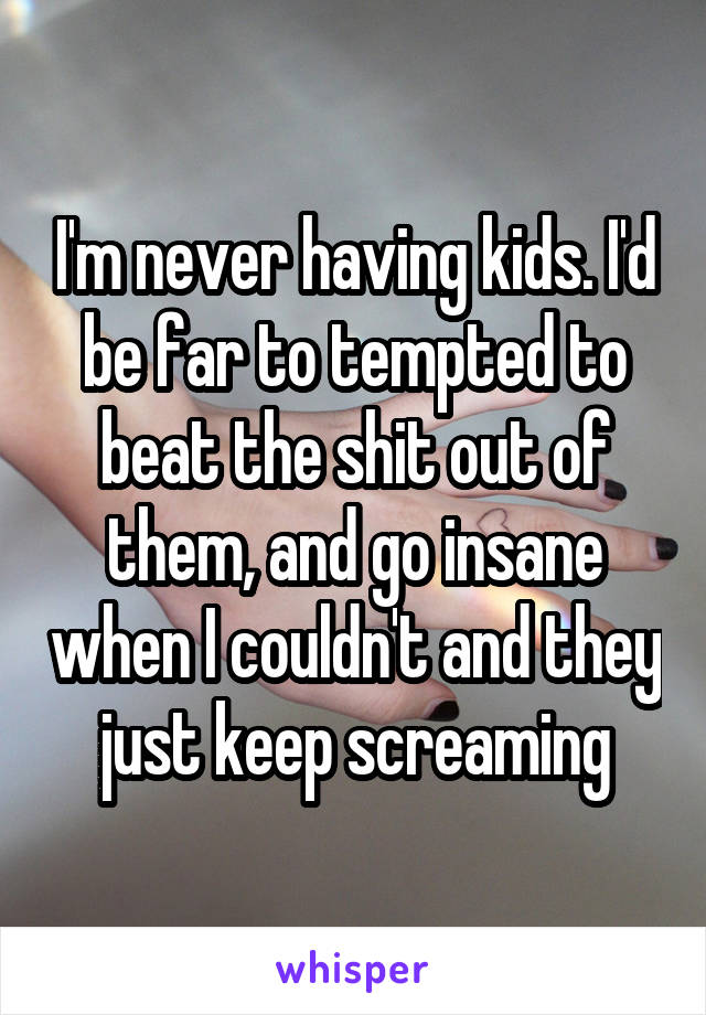 I'm never having kids. I'd be far to tempted to beat the shit out of them, and go insane when I couldn't and they just keep screaming