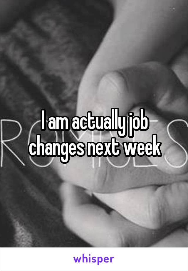 I am actually job changes next week