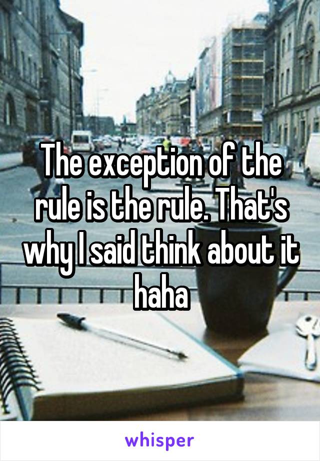 The exception of the rule is the rule. That's why I said think about it haha