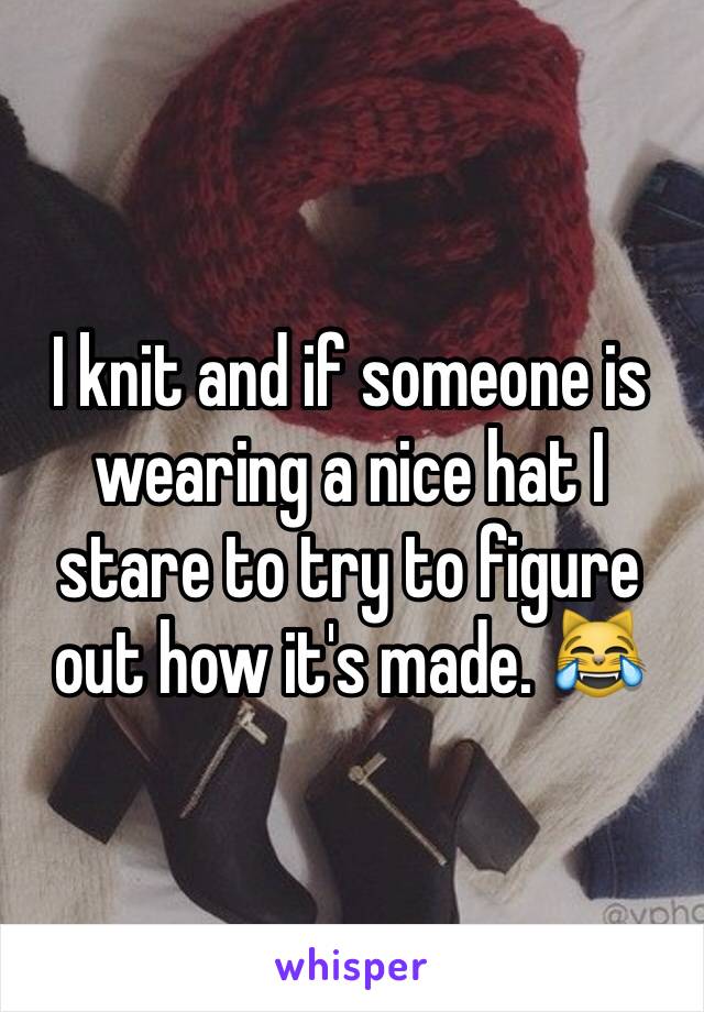 I knit and if someone is wearing a nice hat I stare to try to figure out how it's made. 😹