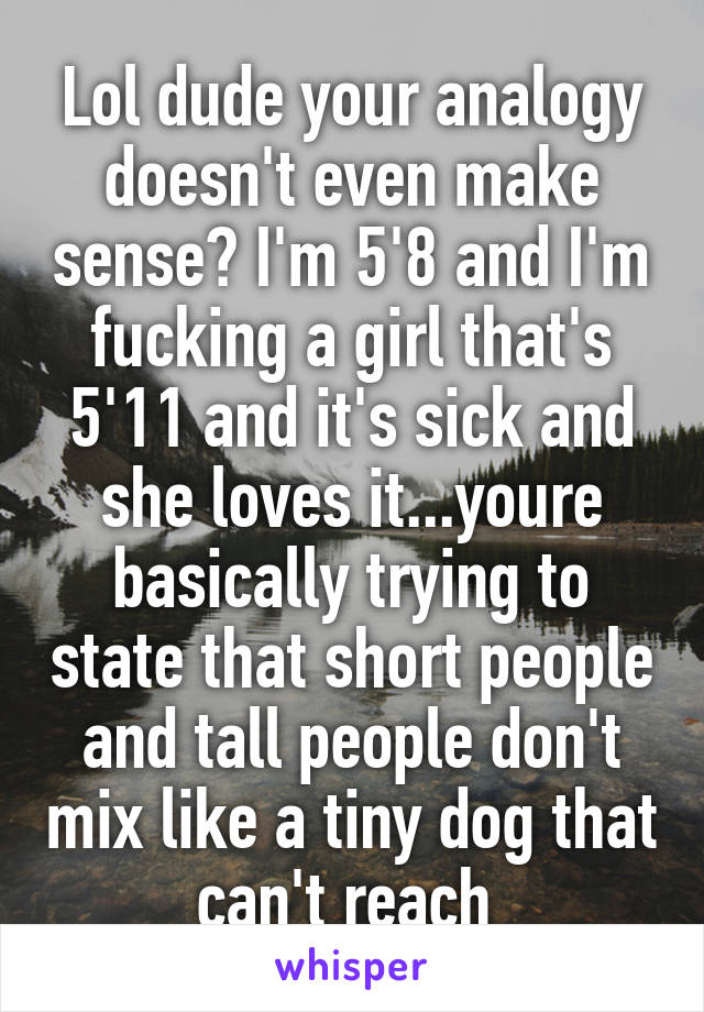 Lol dude your analogy doesn't even make sense? I'm 5'8 and I'm fucking a girl that's 5'11 and it's sick and she loves it...youre basically trying to state that short people and tall people don't mix like a tiny dog that can't reach 