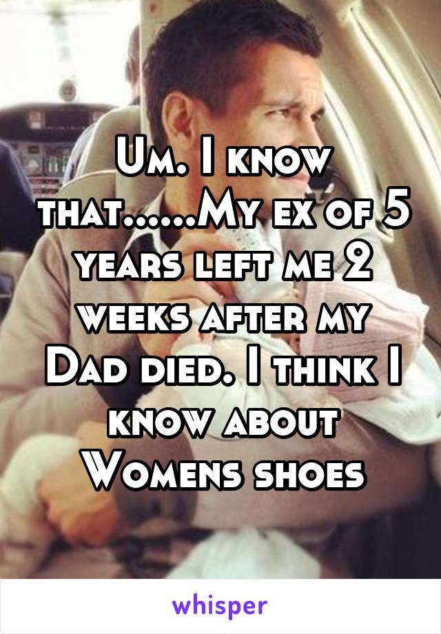 Um. I know that......My ex of 5 years left me 2 weeks after my Dad died. I think I know about Womens shoes