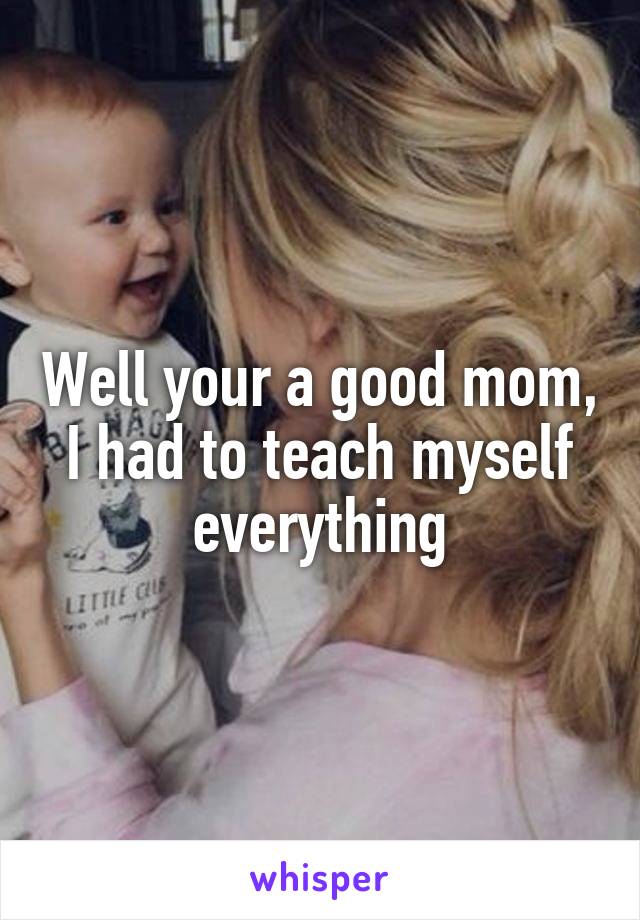 Well your a good mom, I had to teach myself everything