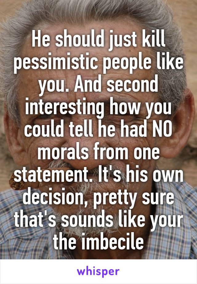 He should just kill pessimistic people like you. And second interesting how you could tell he had NO morals from one statement. It's his own decision, pretty sure that's sounds like your the imbecile